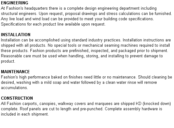 Text Box: ENGINEERING
At Fashion's headquarters there is a complete design engineering department including structural engineers. Upon request, proposal drawings and stress calculations can be furnished. Any live load and wind load can be provided to meet your building code specifications. Specifications for each product line available upon request.

INSTALLATION
Installation can be accomplished using standard industry practices. Installation instructions are shipped with all products. No special tools or mechanical seaming machines required to install these products. Fashion products are prefinished, inspected, and packaged prior to shipment. Reasonable care must be used when handling, storing, and installing to prevent damage to product.

MAINTENANCE
Fashion's high performance baked on finishes need little or no maintenance. Should cleaning be desired, washing with a mild soap and water followed by a clean water rinse will remove accumulations.

CONSTRUCTION
All Fashion carports, canopies, walkway covers and marquees are shipped KD (knocked down) complete. Roof panels are cut to length and pre-punched. Complete assembly hardware is included in each shipment.
